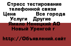 Стресс-тестирование телефонной связи › Цена ­ 1 000 - Все города Услуги » Другие   . Ямало-Ненецкий АО,Новый Уренгой г.